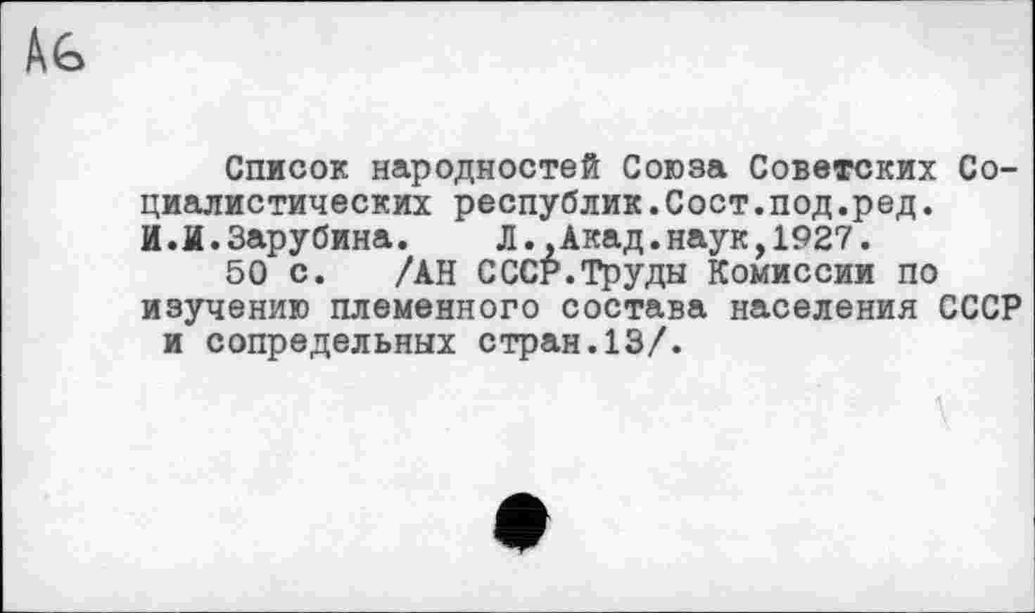 ﻿
Список народностей Союза Советских Социалистических республик.Сост.под.ред. И.И.Зарубина. Л..Акад.наук,1927.
50 с. /АН СССР.Труды Комиссии по изучению племенного состава населения СССР и сопредельных стран.13/.